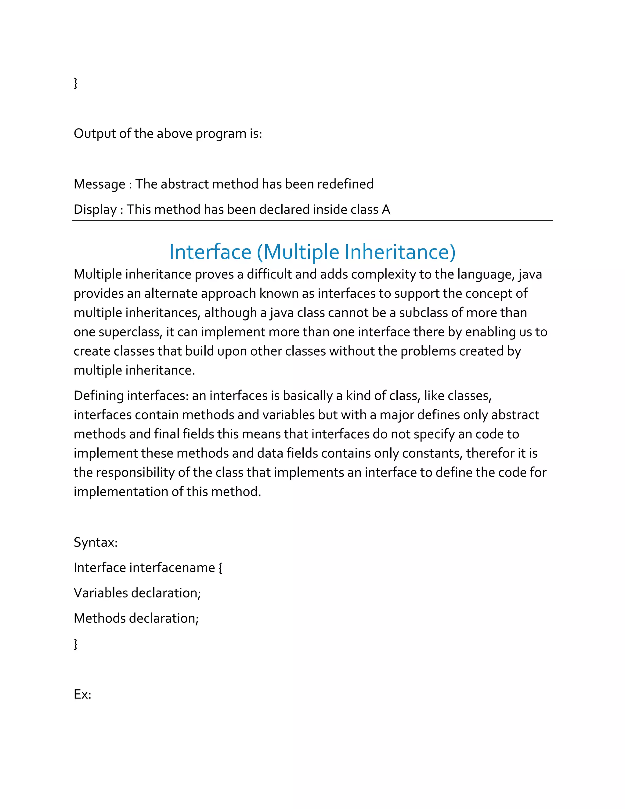 }
Output of the above program is:
Message : The abstract method has been redefined
Display : This method has been declared inside class A
Interface (Multiple Inheritance)
Multiple inheritance proves a difficult and adds complexity to the language, java
provides an alternate approach known as interfaces to support the concept of
multiple inheritances, although a java class cannot be a subclass of more than
one superclass, it can implement more than one interface there by enabling us to
create classes that build upon other classes without the problems created by
multiple inheritance.
Defining interfaces: an interfaces is basically a kind of class, like classes,
interfaces contain methods and variables but with a major defines only abstract
methods and final fields this means that interfaces do not specify an code to
implement these methods and data fields contains only constants, therefor it is
the responsibility of the class that implements an interface to define the code for
implementation of this method.
Syntax:
Interface interfacename {
Variables declaration;
Methods declaration;
}
Ex:
 