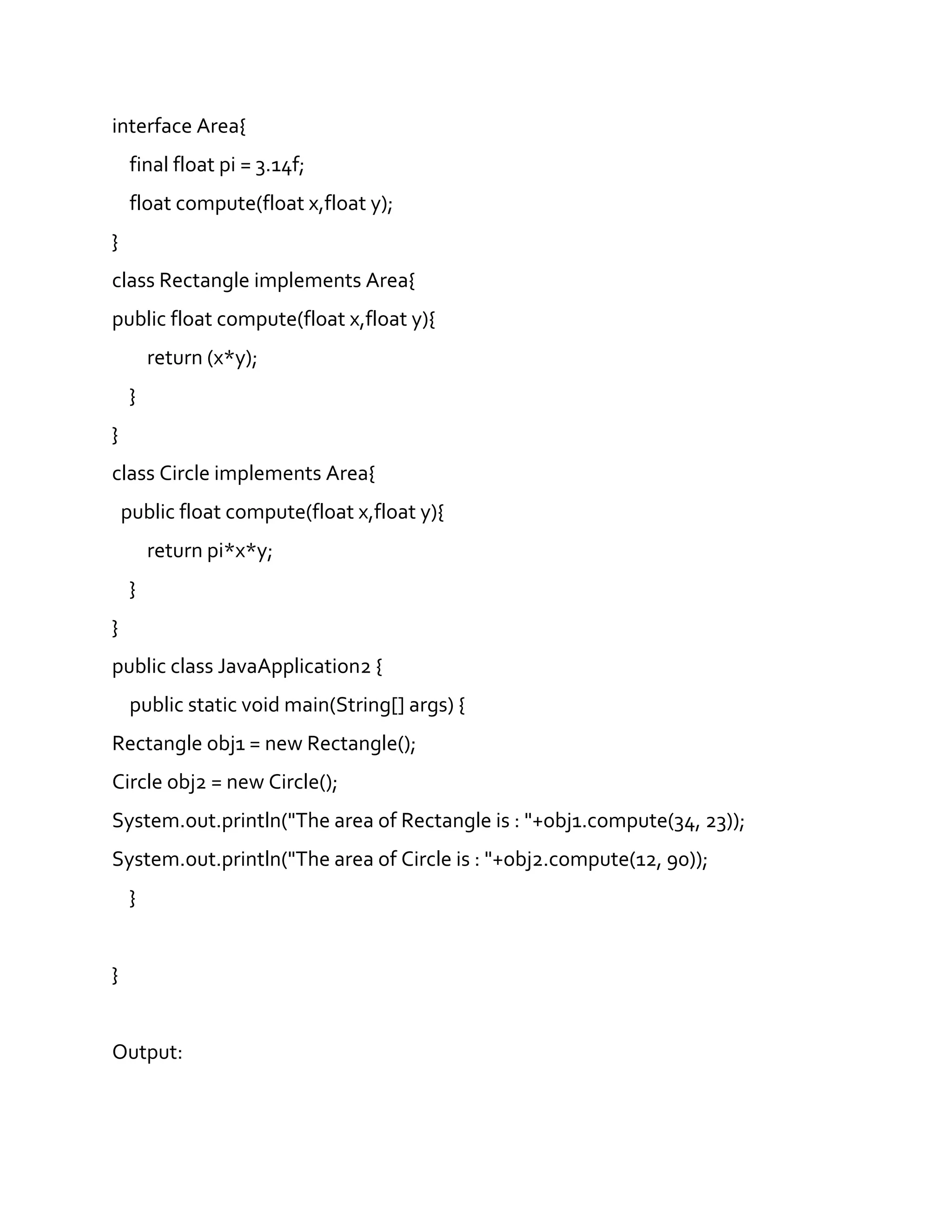 interface Area{
final float pi = 3.14f;
float compute(float x,float y);
}
class Rectangle implements Area{
public float compute(float x,float y){
return (x*y);
}
}
class Circle implements Area{
public float compute(float x,float y){
return pi*x*y;
}
}
public class JavaApplication2 {
public static void main(String[] args) {
Rectangle obj1 = new Rectangle();
Circle obj2 = new Circle();
System.out.println("The area of Rectangle is : "+obj1.compute(34, 23));
System.out.println("The area of Circle is : "+obj2.compute(12, 90));
}
}
Output:
 