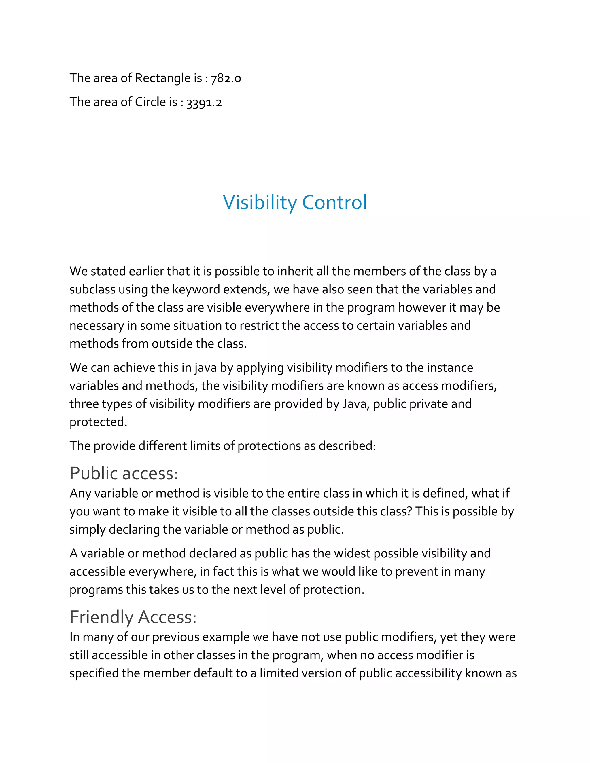 The area of Rectangle is : 782.0
The area of Circle is : 3391.2
Visibility Control
We stated earlier that it is possible to inherit all the members of the class by a
subclass using the keyword extends, we have also seen that the variables and
methods of the class are visible everywhere in the program however it may be
necessary in some situation to restrict the access to certain variables and
methods from outside the class.
We can achieve this in java by applying visibility modifiers to the instance
variables and methods, the visibility modifiers are known as access modifiers,
three types of visibility modifiers are provided by Java, public private and
protected.
The provide different limits of protections as described:
Public access:
Any variable or method is visible to the entire class in which it is defined, what if
you want to make it visible to all the classes outside this class? This is possible by
simply declaring the variable or method as public.
A variable or method declared as public has the widest possible visibility and
accessible everywhere, in fact this is what we would like to prevent in many
programs this takes us to the next level of protection.
Friendly Access:
In many of our previous example we have not use public modifiers, yet they were
still accessible in other classes in the program, when no access modifier is
specified the member default to a limited version of public accessibility known as
 