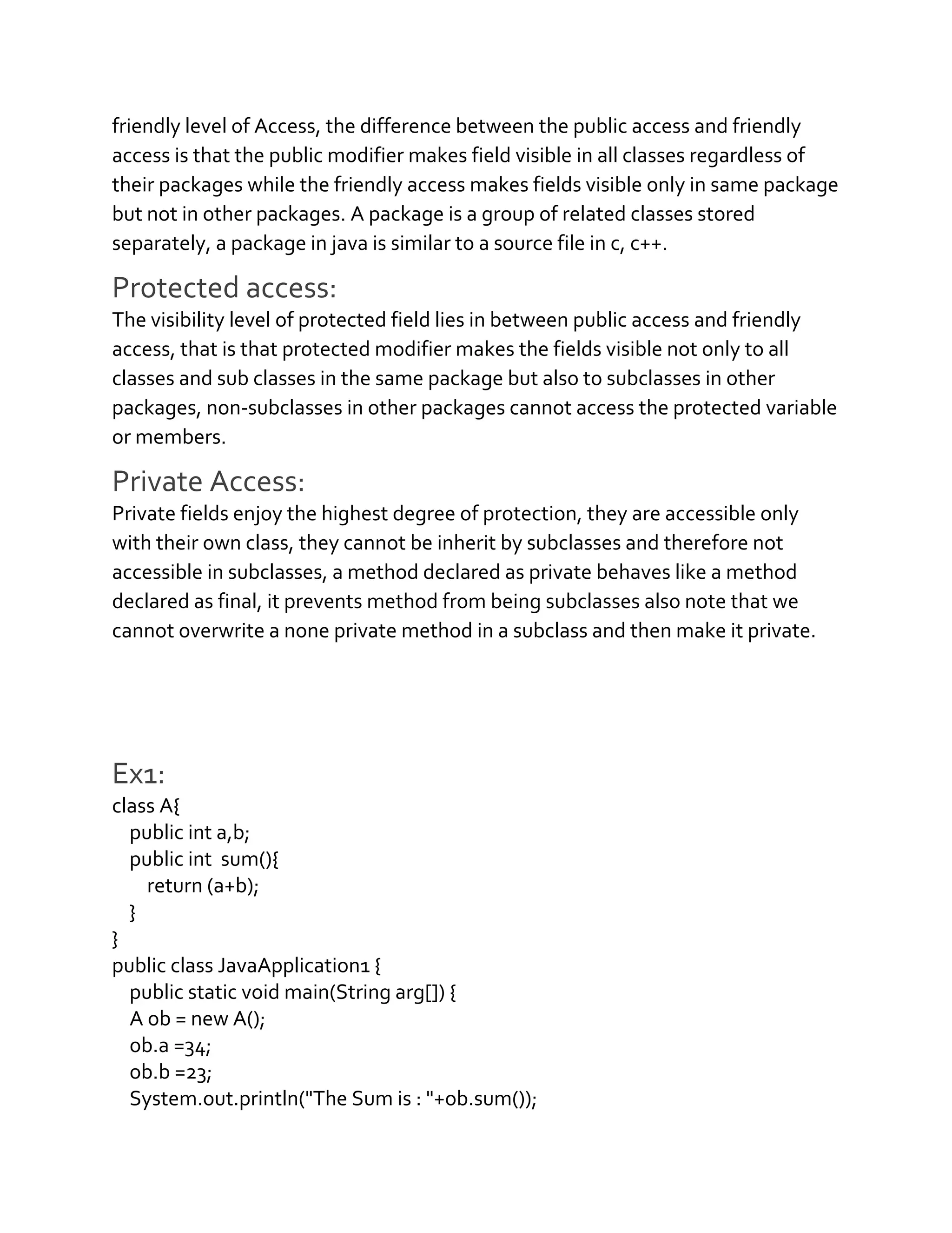 friendly level of Access, the difference between the public access and friendly
access is that the public modifier makes field visible in all classes regardless of
their packages while the friendly access makes fields visible only in same package
but not in other packages. A package is a group of related classes stored
separately, a package in java is similar to a source file in c, c++.
Protected access:
The visibility level of protected field lies in between public access and friendly
access, that is that protected modifier makes the fields visible not only to all
classes and sub classes in the same package but also to subclasses in other
packages, non-subclasses in other packages cannot access the protected variable
or members.
Private Access:
Private fields enjoy the highest degree of protection, they are accessible only
with their own class, they cannot be inherit by subclasses and therefore not
accessible in subclasses, a method declared as private behaves like a method
declared as final, it prevents method from being subclasses also note that we
cannot overwrite a none private method in a subclass and then make it private.
Ex1:
class A{
public int a,b;
public int sum(){
return (a+b);
}
}
public class JavaApplication1 {
public static void main(String arg[]) {
A ob = new A();
ob.a =34;
ob.b =23;
System.out.println("The Sum is : "+ob.sum());
 