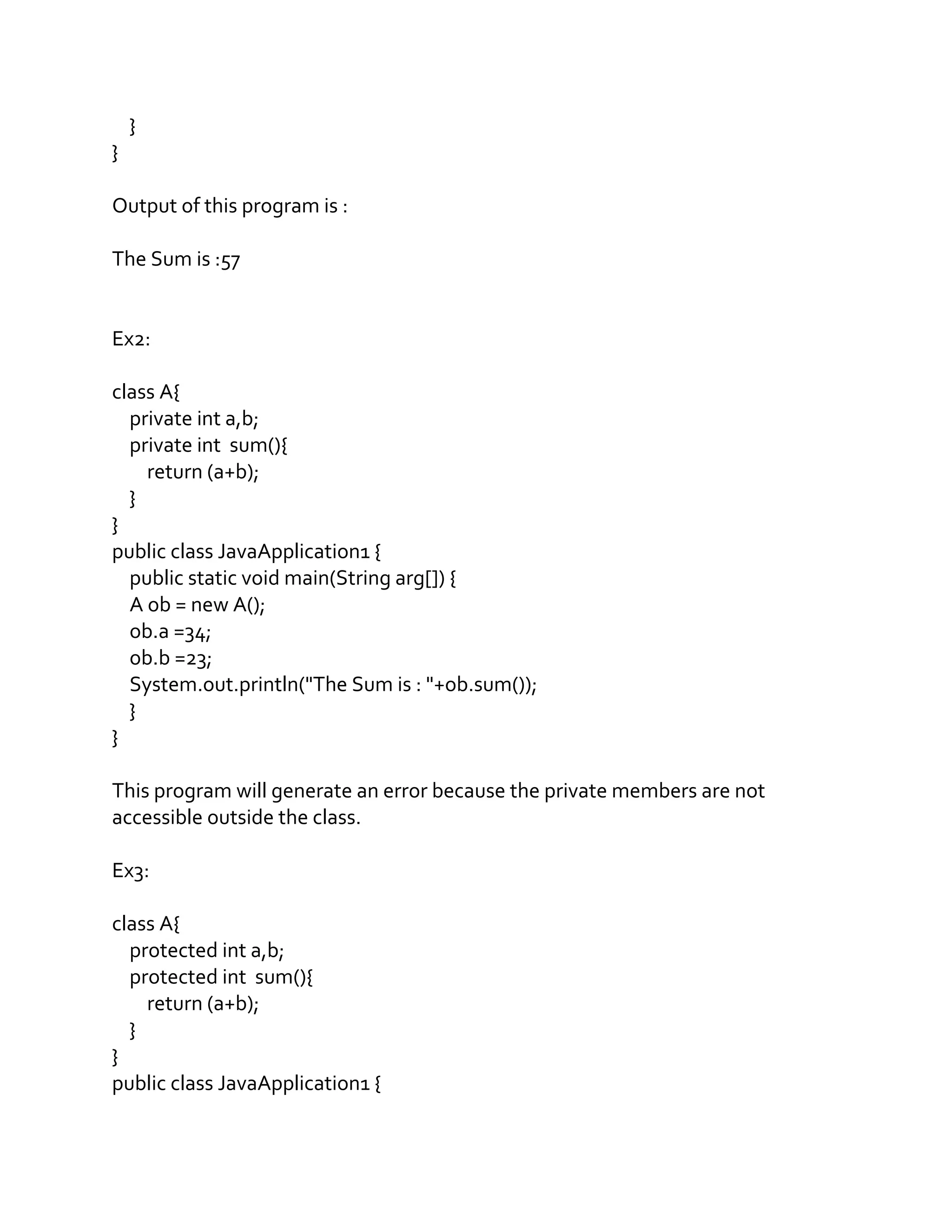 }
}
Output of this program is :
The Sum is :57
Ex2:
class A{
private int a,b;
private int sum(){
return (a+b);
}
}
public class JavaApplication1 {
public static void main(String arg[]) {
A ob = new A();
ob.a =34;
ob.b =23;
System.out.println("The Sum is : "+ob.sum());
}
}
This program will generate an error because the private members are not
accessible outside the class.
Ex3:
class A{
protected int a,b;
protected int sum(){
return (a+b);
}
}
public class JavaApplication1 {
 