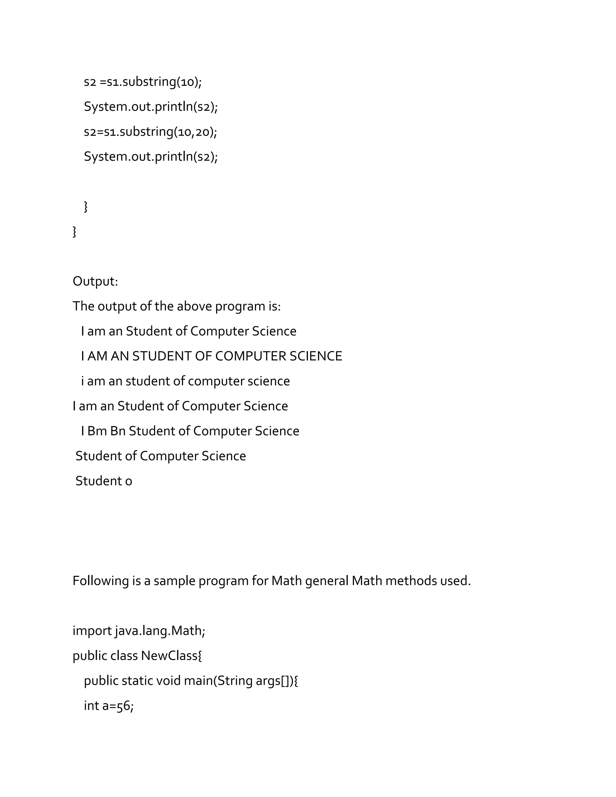 s2 =s1.substring(10);
System.out.println(s2);
s2=s1.substring(10,20);
System.out.println(s2);
}
}
Output:
The output of the above program is:
I am an Student of Computer Science
I AM AN STUDENT OF COMPUTER SCIENCE
i am an student of computer science
I am an Student of Computer Science
I Bm Bn Student of Computer Science
Student of Computer Science
Student o
Following is a sample program for Math general Math methods used.
import java.lang.Math;
public class NewClass{
public static void main(String args[]){
int a=56;
 
