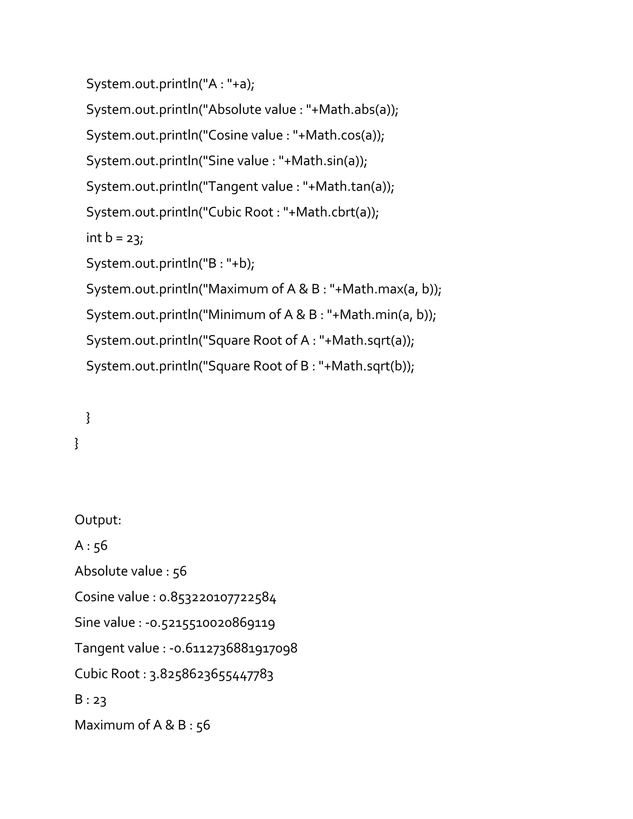 System.out.println("A : "+a);
System.out.println("Absolute value : "+Math.abs(a));
System.out.println("Cosine value : "+Math.cos(a));
System.out.println("Sine value : "+Math.sin(a));
System.out.println("Tangent value : "+Math.tan(a));
System.out.println("Cubic Root : "+Math.cbrt(a));
int b = 23;
System.out.println("B : "+b);
System.out.println("Maximum of A & B : "+Math.max(a, b));
System.out.println("Minimum of A & B : "+Math.min(a, b));
System.out.println("Square Root of A : "+Math.sqrt(a));
System.out.println("Square Root of B : "+Math.sqrt(b));
}
}
Output:
A : 56
Absolute value : 56
Cosine value : 0.853220107722584
Sine value : -0.5215510020869119
Tangent value : -0.6112736881917098
Cubic Root : 3.8258623655447783
B : 23
Maximum of A & B : 56
 