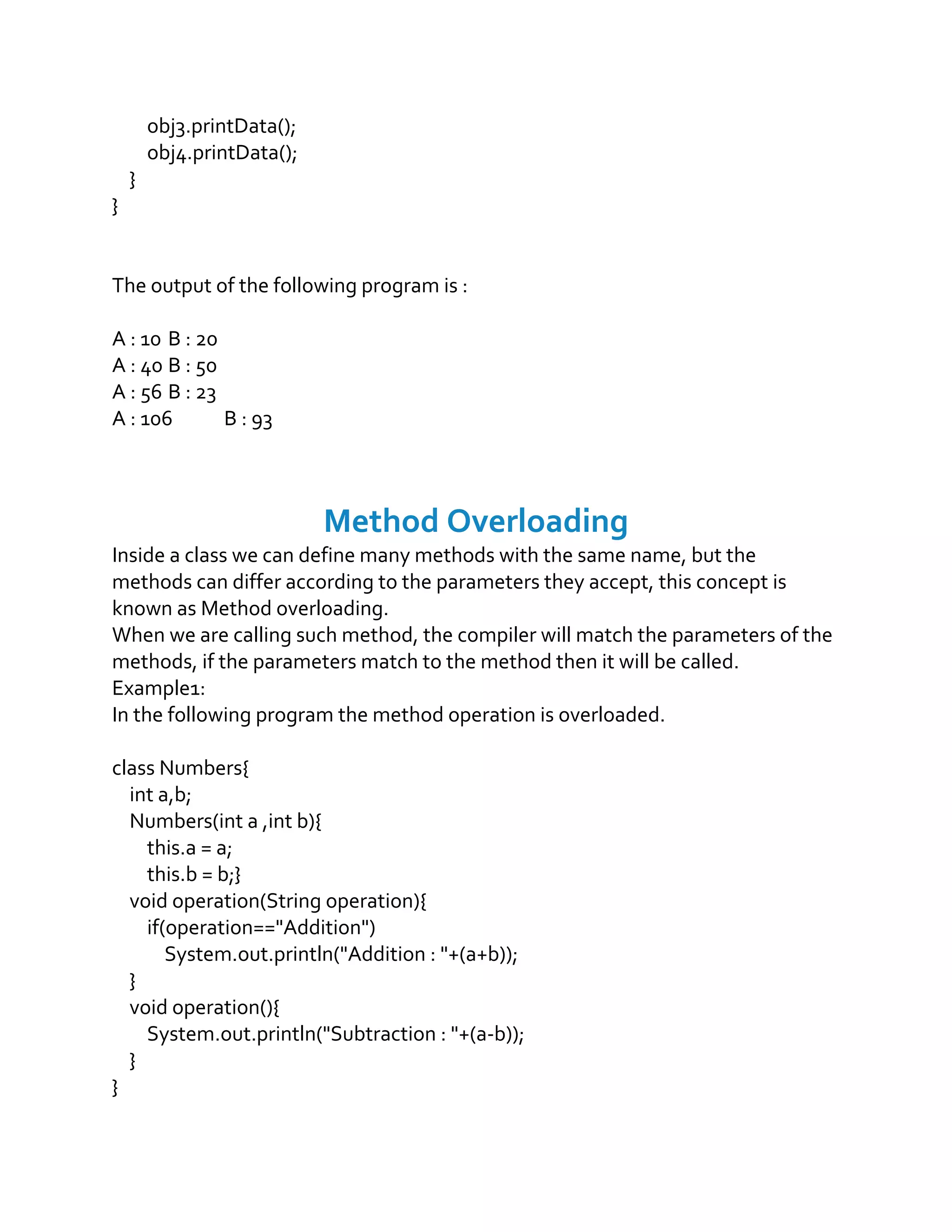 obj3.printData();
obj4.printData();
}
}
The output of the following program is :
A : 10 B : 20
A : 40 B : 50
A : 56 B : 23
A : 106 B : 93
Method Overloading
Inside a class we can define many methods with the same name, but the
methods can differ according to the parameters they accept, this concept is
known as Method overloading.
When we are calling such method, the compiler will match the parameters of the
methods, if the parameters match to the method then it will be called.
Example1:
In the following program the method operation is overloaded.
class Numbers{
int a,b;
Numbers(int a ,int b){
this.a = a;
this.b = b;}
void operation(String operation){
if(operation=="Addition")
System.out.println("Addition : "+(a+b));
}
void operation(){
System.out.println("Subtraction : "+(a-b));
}
}
 
