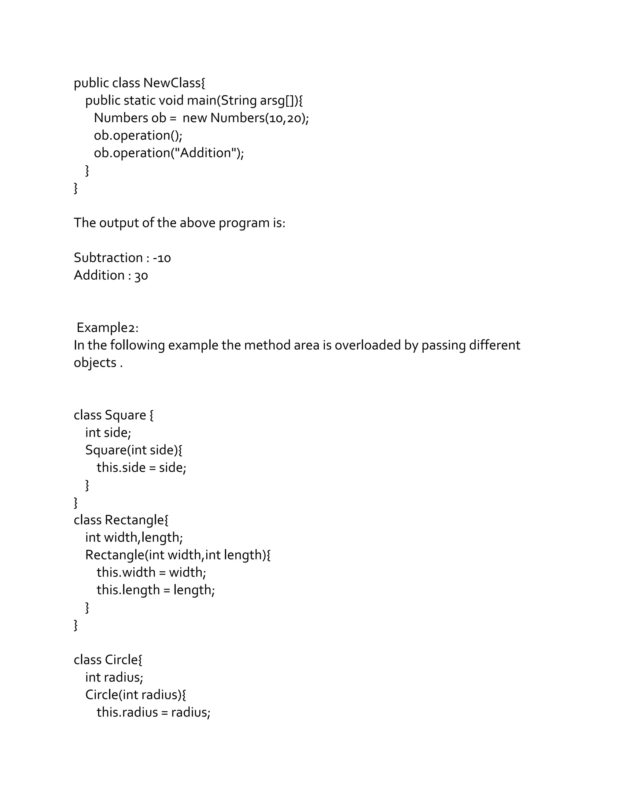 public class NewClass{
public static void main(String arsg[]){
Numbers ob = new Numbers(10,20);
ob.operation();
ob.operation("Addition");
}
}
The output of the above program is:
Subtraction : -10
Addition : 30
Example2:
In the following example the method area is overloaded by passing different
objects .
class Square {
int side;
Square(int side){
this.side = side;
}
}
class Rectangle{
int width,length;
Rectangle(int width,int length){
this.width = width;
this.length = length;
}
}
class Circle{
int radius;
Circle(int radius){
this.radius = radius;
 