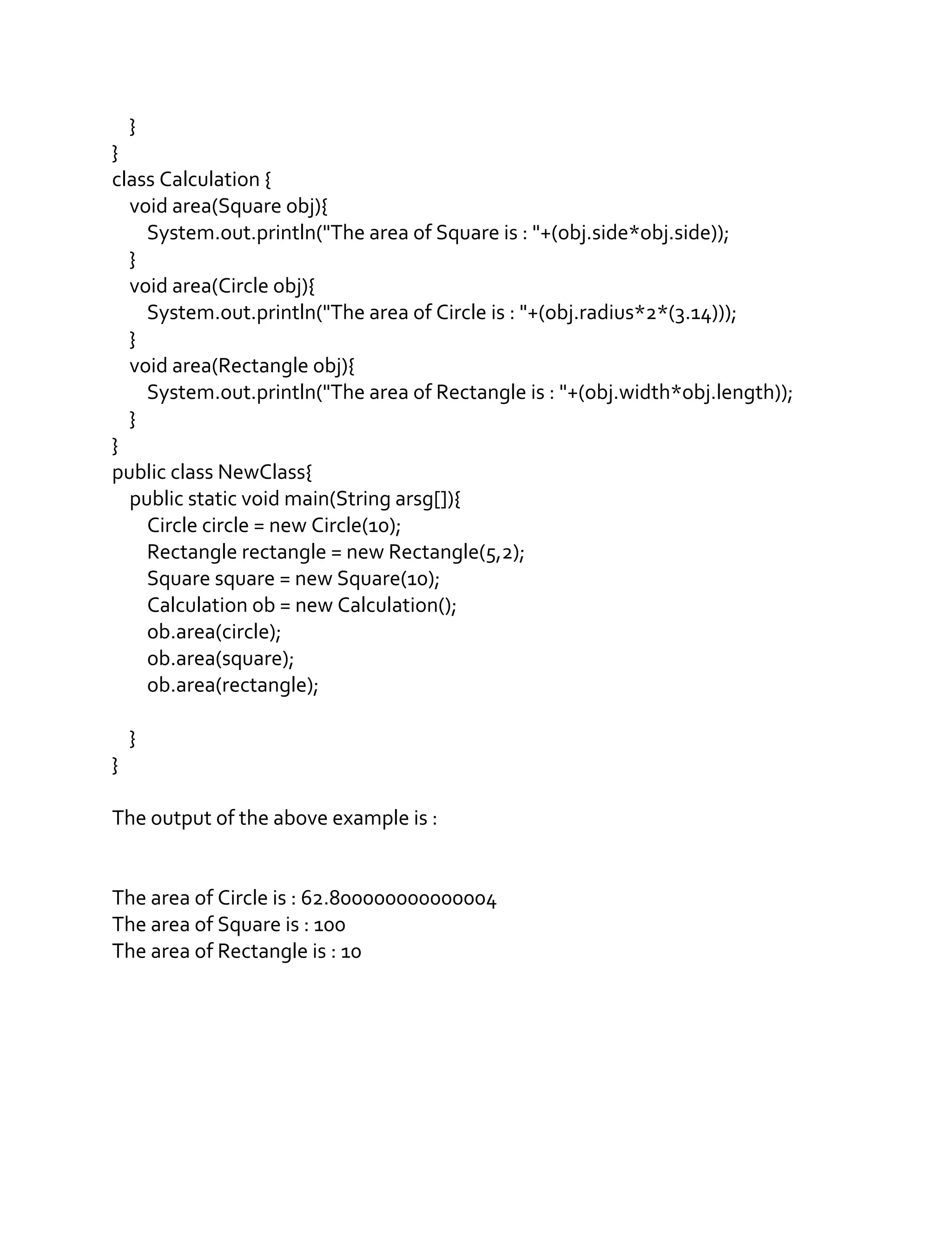 }
}
class Calculation {
void area(Square obj){
System.out.println("The area of Square is : "+(obj.side*obj.side));
}
void area(Circle obj){
System.out.println("The area of Circle is : "+(obj.radius*2*(3.14)));
}
void area(Rectangle obj){
System.out.println("The area of Rectangle is : "+(obj.width*obj.length));
}
}
public class NewClass{
public static void main(String arsg[]){
Circle circle = new Circle(10);
Rectangle rectangle = new Rectangle(5,2);
Square square = new Square(10);
Calculation ob = new Calculation();
ob.area(circle);
ob.area(square);
ob.area(rectangle);
}
}
The output of the above example is :
The area of Circle is : 62.800000000000004
The area of Square is : 100
The area of Rectangle is : 10
 