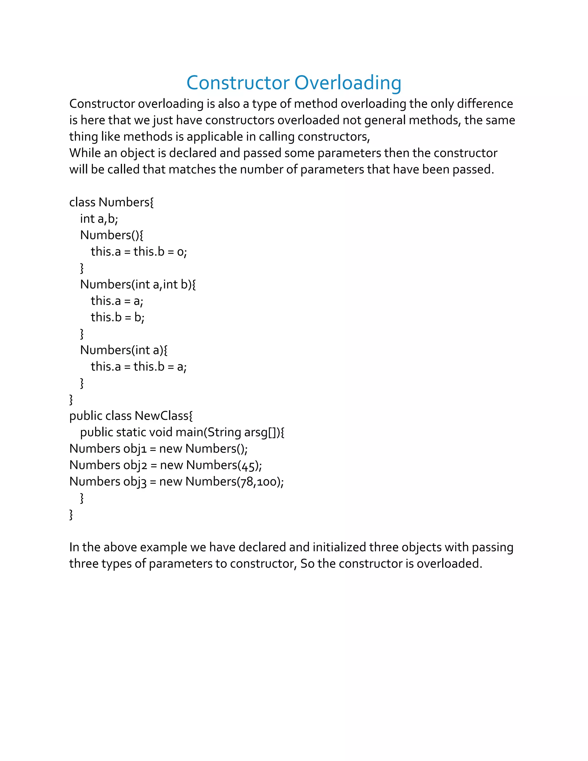 Constructor Overloading
Constructor overloading is also a type of method overloading the only difference
is here that we just have constructors overloaded not general methods, the same
thing like methods is applicable in calling constructors,
While an object is declared and passed some parameters then the constructor
will be called that matches the number of parameters that have been passed.
class Numbers{
int a,b;
Numbers(){
this.a = this.b = 0;
}
Numbers(int a,int b){
this.a = a;
this.b = b;
}
Numbers(int a){
this.a = this.b = a;
}
}
public class NewClass{
public static void main(String arsg[]){
Numbers obj1 = new Numbers();
Numbers obj2 = new Numbers(45);
Numbers obj3 = new Numbers(78,100);
}
}
In the above example we have declared and initialized three objects with passing
three types of parameters to constructor, So the constructor is overloaded.
 
