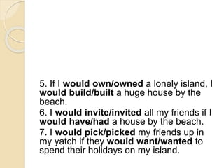 5. If I would own/owned a lonely island, I
would build/built a huge house by the
beach.
6. I would invite/invited all my friends if I
would have/had a house by the beach.
7. I would pick/picked my friends up in
my yatch if they would want/wanted to
spend their holidays on my island.
 