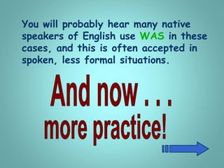 You will probably hear many native
speakers of English use WAS in these
cases, and this is often accepted in
spoken, less formal situations.
 