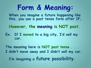 Form & Meaning:
When you imagine a future happening like
this, you use a past tense form after IF;
However, the meaning is NOT past.
Ex. If I moved to a big city, I’d sell my
car.
The meaning here is NOT past tense . . .
I didn’t move away and I didn’t sell my car.
I’m imagining a future possibility.
 
