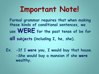 Important Note!
Formal grammar requires that when making
these kinds of conditional sentences, we
use WERE for the past tense of be for
all subjects (including I, he, she).
Ex. -If I were you, I would buy that house.
-She would buy a mansion if she were
wealthy.
 