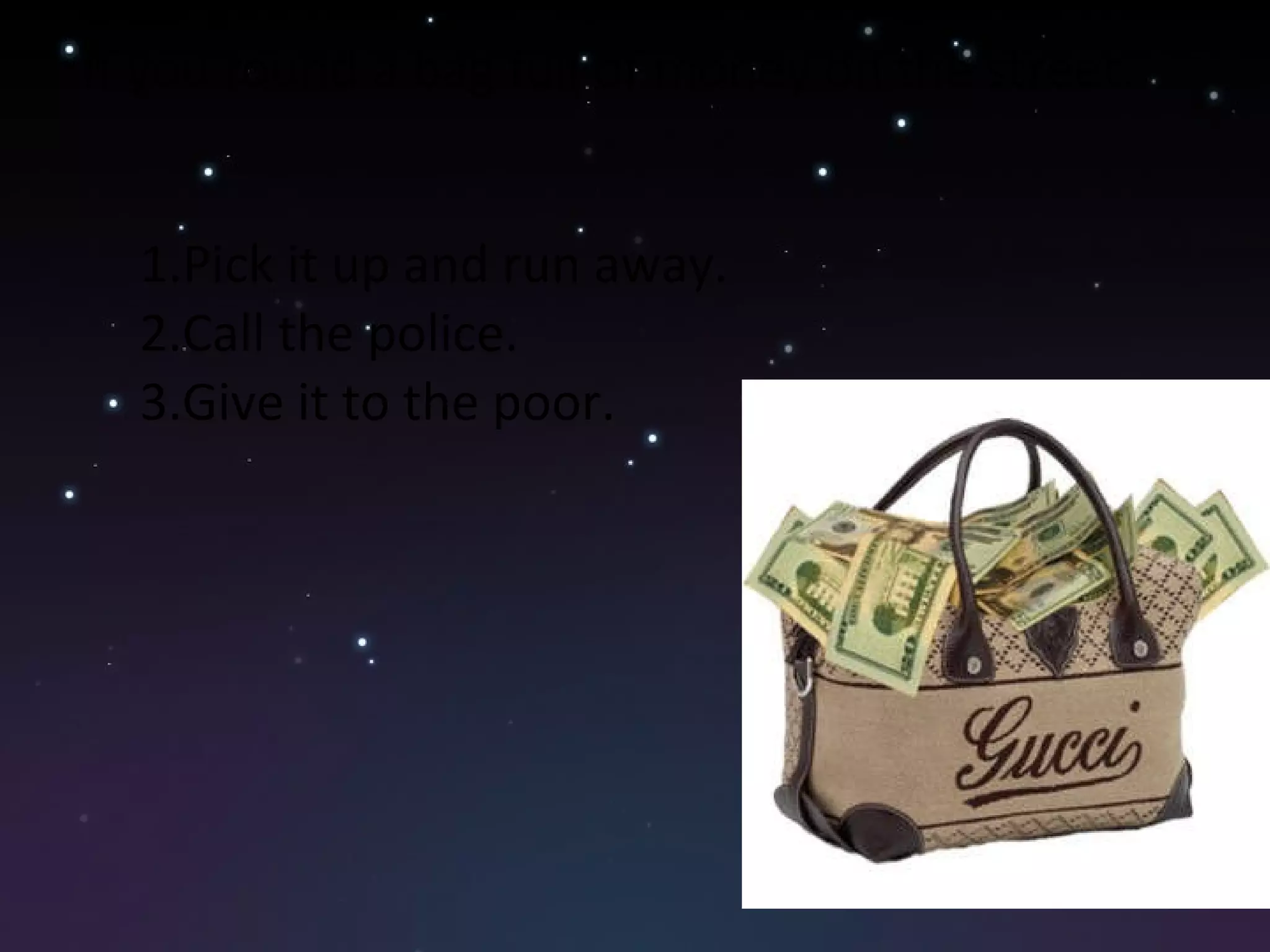 If you found a bag full of money on the street. Pick it up and run away. Call the police. Give it to the poor. 