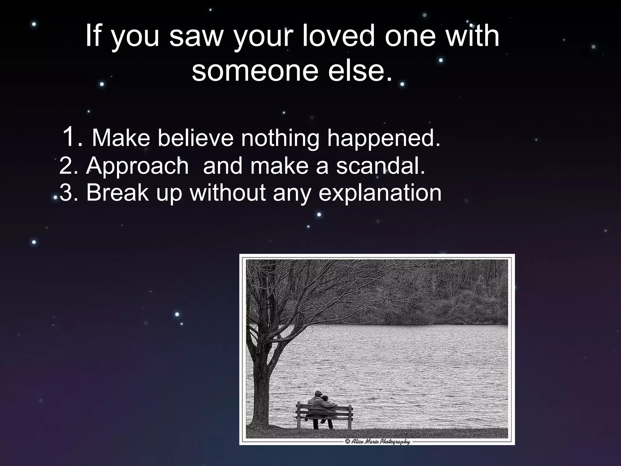 If you saw your loved one with someone else. 1.  Make believe nothing happened. 2. Approach  and make a scandal. 3. Break up without any explanation 