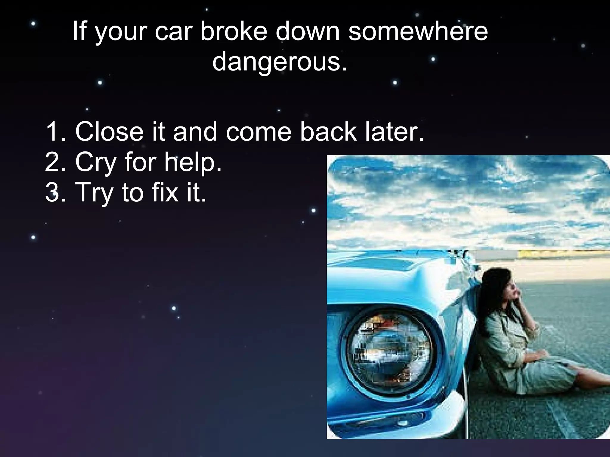 If your car broke down somewhere dangerous. 1. Close it and come back later. 2. Cry for help. 3. Try to fix it.  