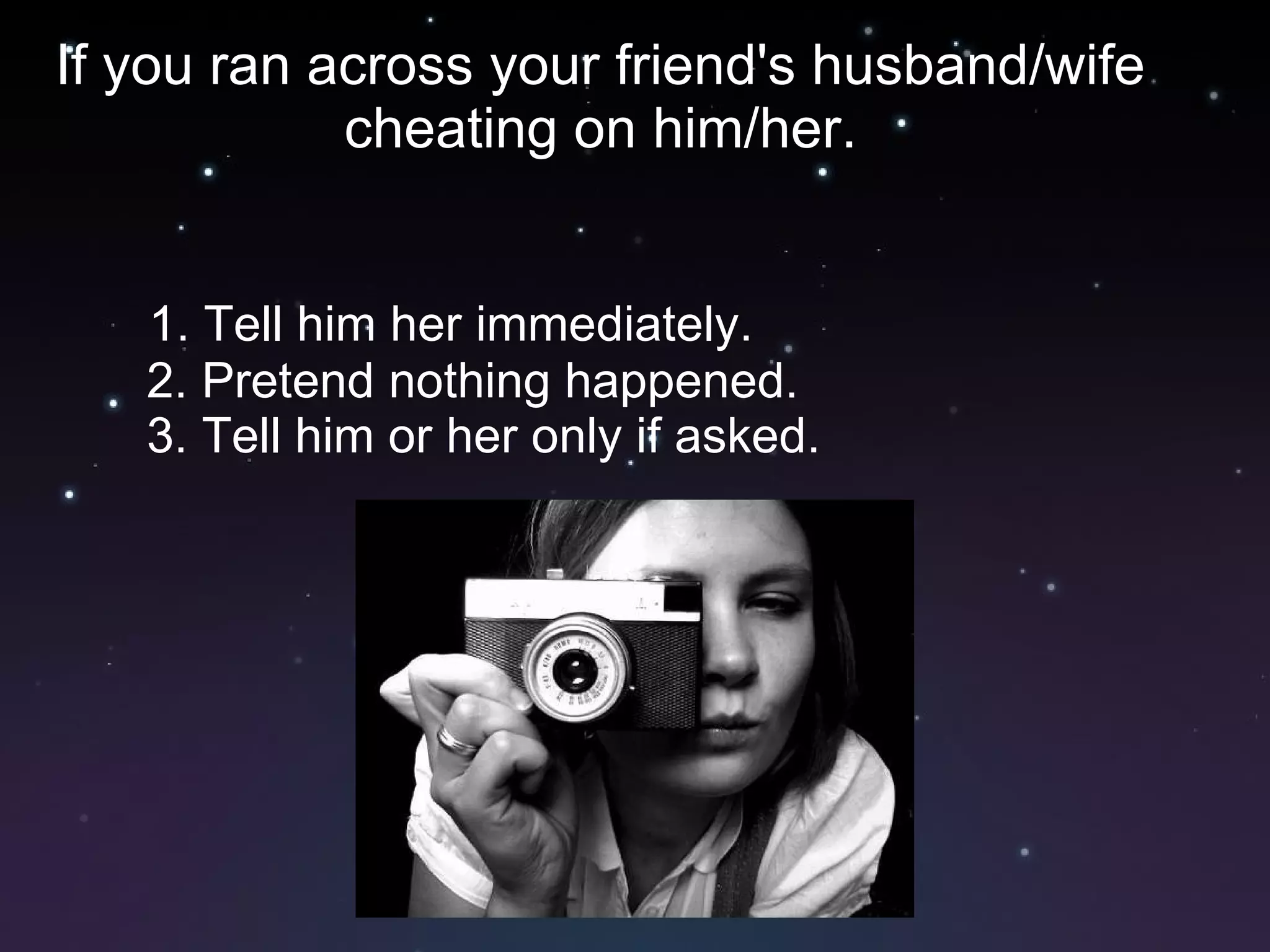 If you ran across your friend's husband/wife cheating on him/her. 1. Tell him her immediately. 2. Pretend nothing happened. 3. Tell him or her only if asked. 