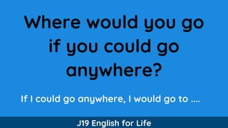 Where would you go
if you could go
anywhere?
If I could go anywhere, I would go to ....
J19 English for Life
 