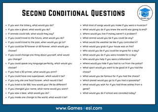 If you won the lottery, what would you do?
If you saw a ghost, what would you do?
If animals could talk, what would they say?
If you could travel to the future, what would you do?
If you could travel to the past, when would you go to?
If you could be 10 forever or 60 forever, which would you
choose?
If you could change one thing about yourself, what would
you change?
If you could speak any language perfectly, which would you
choose?
If you had a 3D printer, what would you print?
If you could have one superpower, which would it be?
If you only ate one food forever, which would it be?
If you lived to be 300, how would your life be different?
If you changed your name, what name would you want?
If you saw a bear, what would you do?
If you made one change to the world, what would it be?
Second Conditional Questions
www.Games4esl.com
What kind of songs would you make if you were a musician?
What would you do if you knew the world was going to end?
Where would you live if money weren’t a problem?
What animal would you be if you could be any?
What would the weather be like if you controlled it?
What would you grab if your house was on fire?
Who would you be if you could be anyone for a day?
What would you do if you were invisible for a day?
Who would you help if you were a billionaire?
Where would you hide if you had to run from the police?
What sport would you want to be good at if you had the
choice?
What would you be famous for if you had the choice?
Which planet would you go to if you had a spaceship?
What would you wish for if you had three wishes from a
genie?
What would you do if school was canceled today?
 