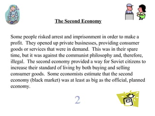 The Second Economy Some people risked arrest and imprisonment in order to make a profit.  They opened up private businesses, providing consumer goods or services that were in demand.  This was in their spare time, but it was against the communist philosophy and, therefore, illegal.  The second economy provided a way for Soviet citizens to increase their standard of living by both buying and selling consumer goods.  Some economists estimate that the second economy (black market) was at least as big as the official, planned economy.   
