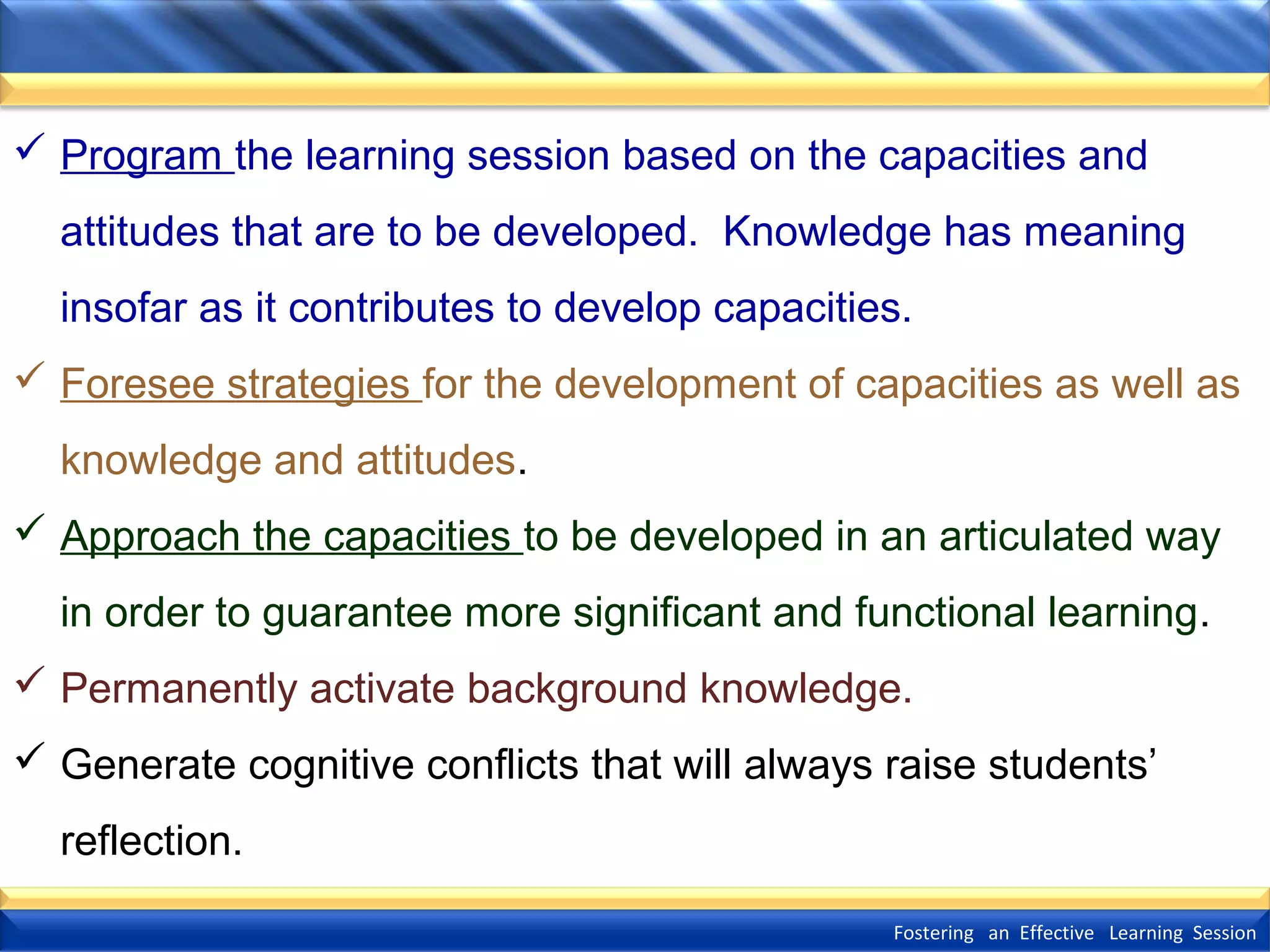  Program the learning session based on the capacities and
attitudes that are to be developed. Knowledge has meaning
insofar as it contributes to develop capacities.
 Foresee strategies for the development of capacities as well as
knowledge and attitudes.
 Approach the capacities to be developed in an articulated way
in order to guarantee more significant and functional learning.
 Permanently activate background knowledge.
 Generate cognitive conflicts that will always raise students’
reflection.
Fostering an Effective Learning Session

 