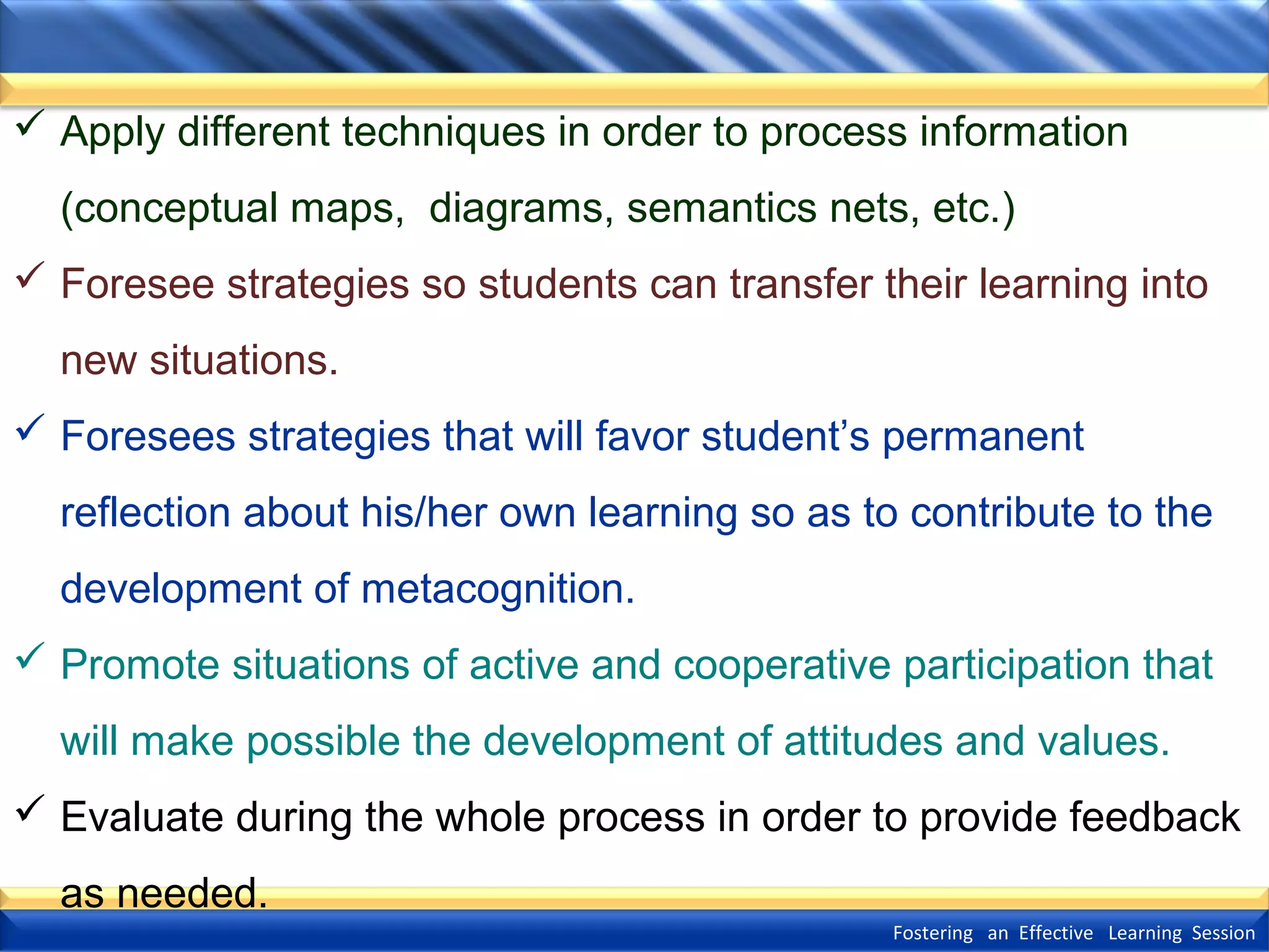  Apply different techniques in order to process information
(conceptual maps, diagrams, semantics nets, etc.)
 Foresee strategies so students can transfer their learning into
new situations.
 Foresees strategies that will favor student’s permanent
reflection about his/her own learning so as to contribute to the
development of metacognition.
 Promote situations of active and cooperative participation that
will make possible the development of attitudes and values.
 Evaluate during the whole process in order to provide feedback
as needed.
Fostering an Effective Learning Session

 
