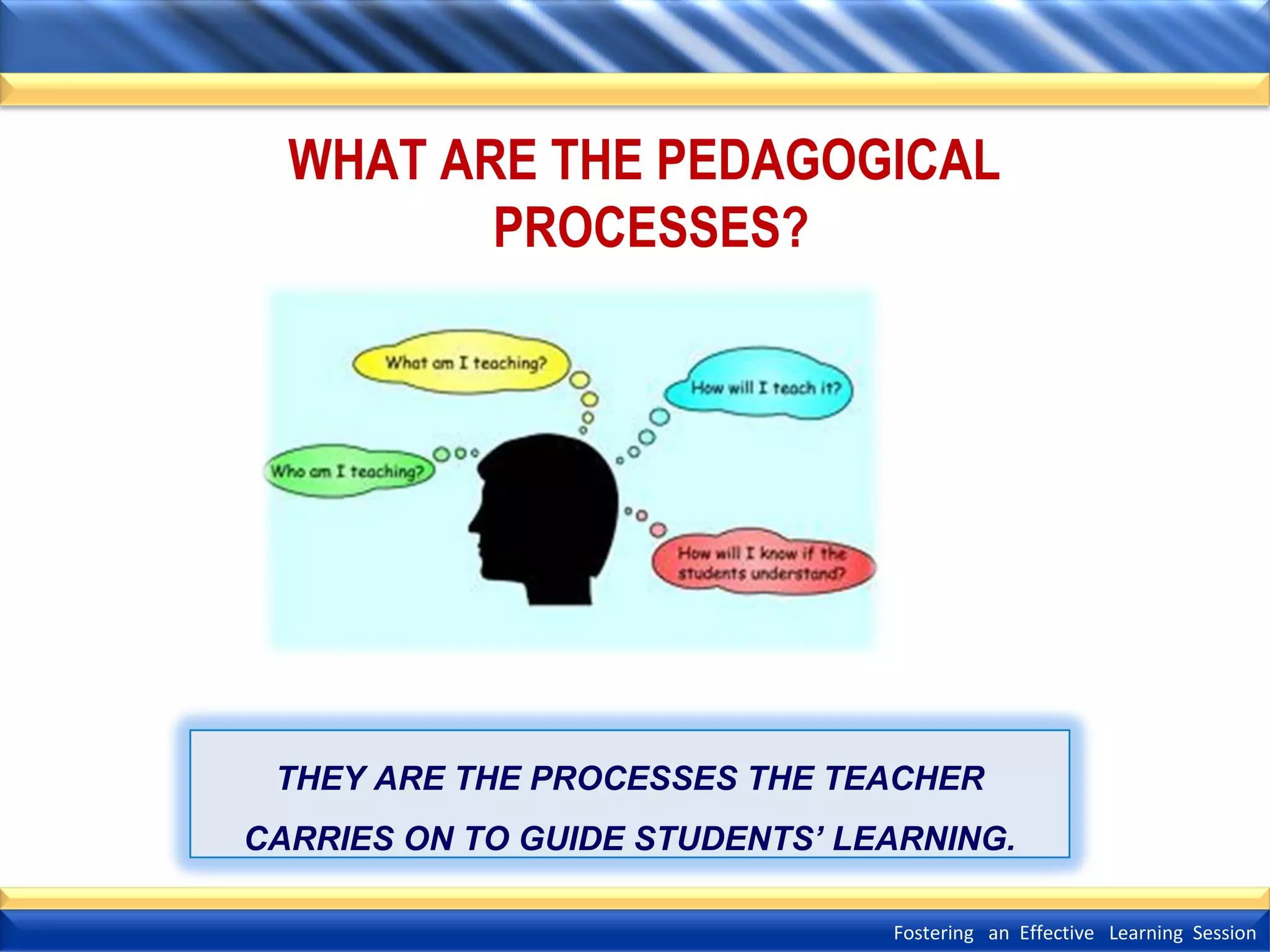 WHAT ARE THE PEDAGOGICAL
PROCESSES?

THEY ARE THE PROCESSES THE TEACHER
CARRIES ON TO GUIDE STUDENTS’ LEARNING.
Fostering an Effective Learning Session

 