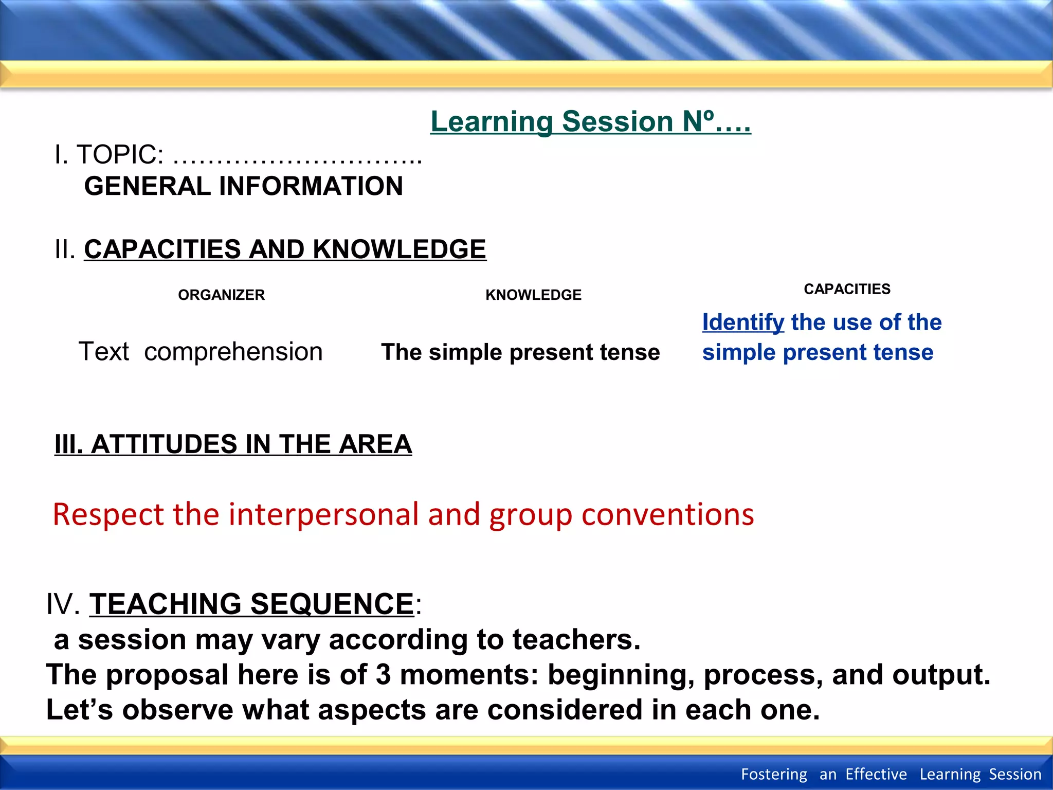 Learning Session Nº….
I. TOPIC: ………………………..
GENERAL INFORMATION
II. CAPACITIES AND KNOWLEDGE
ORGANIZER

Text comprehension

CAPACITIES

KNOWLEDGE

The simple present tense

Identify the use of the
simple present tense

III. ATTITUDES IN THE AREA

Respect the interpersonal and group conventions
IV. TEACHING SEQUENCE:
a session may vary according to teachers.
The proposal here is of 3 moments: beginning, process, and output.
Let’s observe what aspects are considered in each one.
Fostering an Effective Learning Session

 