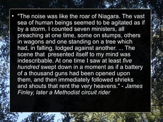 ●
"The noise was like the roar of Niagara. The vast "The noise was like the roar of Niagara. The vast 
sea of human beings seemed to be agitated as if sea of human beings seemed to be agitated as if 
by a storm. I counted seven ministers, all by a storm. I counted seven ministers, all 
preaching at one time, some on stumps, others preaching at one time, some on stumps, others 
in wagons and one standing on a tree which in wagons and one standing on a tree which 
had, in falling, lodged against another. ... The had, in falling, lodged against another. ... The 
scene that  presented itself to my mind was scene that  presented itself to my mind was 
indescribable. At one time I saw at least indescribable. At one time I saw at least fivefive
hundredhundred swept down in a moment as if a battery  swept down in a moment as if a battery 
of a thousand guns had been opened upon of a thousand guns had been opened upon 
them, and then immediately followed shrieks them, and then immediately followed shrieks 
and shouts that rent the very heavens." - and shouts that rent the very heavens." - JamesJames
Finley, later a Methodist circuit riderFinley, later a Methodist circuit rider
 