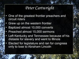 Peter CartwrightPeter Cartwright
●
One of the greatest frontier preachers andOne of the greatest frontier preachers and
circuit riderscircuit riders
●
Grew up on the western frontierGrew up on the western frontier
●
Baptized almost 10,000 convertsBaptized almost 10,000 converts
●
Preached almost 15,000 sermonsPreached almost 15,000 sermons
●
Left Kentucky and Tennessee because of hisLeft Kentucky and Tennessee because of his
distaste for slavery and went to Illinoisdistaste for slavery and went to Illinois
●
Elected for legislature and ran for congressElected for legislature and ran for congress
only to lose to Abraham Lincolnonly to lose to Abraham Lincoln
 