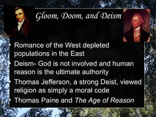 Gloom, Doom, and DeismGloom, Doom, and Deism
●
Romance of the West depletedRomance of the West depleted
populations in the Eastpopulations in the East
●
Deism- God is not involved and humanDeism- God is not involved and human
reason is the ultimate authorityreason is the ultimate authority
●
Thomas Jefferson, a strong Deist, viewedThomas Jefferson, a strong Deist, viewed
religion as simply a moral codereligion as simply a moral code
●
Thomas Paine andThomas Paine and The Age of ReasonThe Age of Reason
 