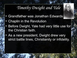 Timothy Dwight and YaleTimothy Dwight and Yale
●
Grandfather was Jonathan EdwardsGrandfather was Jonathan Edwards
●
Chaplin in the RevolutionChaplin in the Revolution
●
Before Dwight, Yale had very little use forBefore Dwight, Yale had very little use for
the Christian faith.the Christian faith.
●
As a new president, Dwight drew veryAs a new president, Dwight drew very
strict battle lines, Christianity or infidelity.strict battle lines, Christianity or infidelity.
 