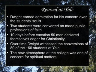 Revival at YaleRevival at Yale
●
Dwight earned admiration for his concern overDwight earned admiration for his concern over
the students’ soulsthe students’ souls
●
Two students were converted an made publicTwo students were converted an made public
professions of faithprofessions of faith
●
10 days before vacation 50 men declared10 days before vacation 50 men declared
themselves eager for Christianitythemselves eager for Christianity
●
Over time Dwight witnessed the conversions ofOver time Dwight witnessed the conversions of
80 of the 160 students at Yale80 of the 160 students at Yale
●
The new atmosphere at the college was one ofThe new atmosphere at the college was one of
concern for spiritual mattersconcern for spiritual matters
 