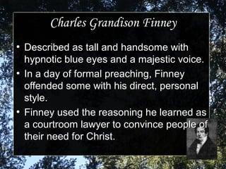 Charles Grandison FinneyCharles Grandison Finney
●
Described as tall and handsome withDescribed as tall and handsome with
hypnotic blue eyes and a majestic voice.hypnotic blue eyes and a majestic voice.
●
In a day of formal preaching, FinneyIn a day of formal preaching, Finney
offended some with his direct, personaloffended some with his direct, personal
style.style.
●
Finney used the reasoning he learned asFinney used the reasoning he learned as
a courtroom lawyer to convince people ofa courtroom lawyer to convince people of
their need for Christ.their need for Christ.
 