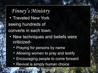 Finney’s MinistryFinney’s Ministry
●
Traveled New YorkTraveled New York
seeing hundreds ofseeing hundreds of
converts in each town.converts in each town.
●
New techniques and beliefs wereNew techniques and beliefs were
criticized-criticized-

Praying for persons by namePraying for persons by name

Allowing women to pray and testifyAllowing women to pray and testify

Encouraging people to come forwardEncouraging people to come forward

Revival is simply human choiceRevival is simply human choice

Man-centered religionMan-centered religion
 