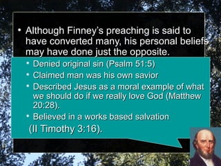 ●
Although Finney’s preaching is said toAlthough Finney’s preaching is said to
have converted many, his personal beliefshave converted many, his personal beliefs
may have done just the opposite.may have done just the opposite.

Denied original sin (Psalm 51:5)Denied original sin (Psalm 51:5)

Claimed man was his own saviorClaimed man was his own savior

Described Jesus as a moral example of whatDescribed Jesus as a moral example of what
we should do if we really love God (Matthewwe should do if we really love God (Matthew
20:28).20:28).

Believed in a works based salvationBelieved in a works based salvation
(II Timothy 3:16).(II Timothy 3:16).
 