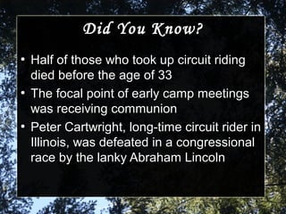 Did You Know?Did You Know?
●
Half of those who took up circuit ridingHalf of those who took up circuit riding
died before the age of 33died before the age of 33
●
The focal point of early camp meetingsThe focal point of early camp meetings
was receiving communionwas receiving communion
●
Peter Cartwright, long-time circuit rider inPeter Cartwright, long-time circuit rider in
Illinois, was defeated in a congressionalIllinois, was defeated in a congressional
race by the lanky Abraham Lincolnrace by the lanky Abraham Lincoln
 