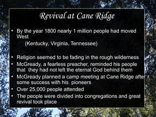 Revival at Cane RidgeRevival at Cane Ridge
●
By the year 1800 nearly 1 million people had movedBy the year 1800 nearly 1 million people had moved
WestWest
(Kentucky, Virginia, Tennessee)(Kentucky, Virginia, Tennessee)
●
Religion seemed to be fading in the rough wildernessReligion seemed to be fading in the rough wilderness
●
McGready, a fearless preacher, reminded his peopleMcGready, a fearless preacher, reminded his people
that they had not left the eternal God behind themthat they had not left the eternal God behind them
●
McGready planned a camp meeting at Cane Ridge afterMcGready planned a camp meeting at Cane Ridge after
some success with his pioneerssome success with his pioneers
●
Over 25,000 people attendedOver 25,000 people attended
●
The people were divided into congregations and greatThe people were divided into congregations and great
revival took placerevival took place
 