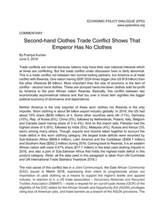 ECONOMIC POLICY DIALOGUE (EPD)
www.epdonline.org
COMMENTARY
Second-hand Clothes Trade Conflict Shows That
Emperor Has No Clothes
By Pushpa Kumari
June 5, 2018
Trade conflicts are normal because nations may have their own national interests which
at times are conflicting. But the trade conflict under discussion here is fairly abnormal.
This is a trade conflict not between two normal trading partners, but America is at trade
conflict with Rwanda. One nation having GDP 2224 times bigger (the US $19 trillion) than
the other (Rwanda $8 billion). More important than the size of economy is the item of
conflict - second hand clothes. These are dumped hand-me-down clothes sold for-profit
by America to the poor African nation Rwanda. Basically, this conflict between two
economically asymmetrical nations and that too over a trivial item signifies the bigger
political economy of dominance and dependence.
Neither America is the only exporter of these worn clothes nor Rwanda is the only
importer. Worn clothing is about $4 billion export industry globally. In 2016, the US had
about 15% share ($639 million) of it. Some other countries were UK (11%), Germany
(10%), Rep. of Korea (6%), China (5%), followed by Netherlands, Poland, Italy, Belgium
and Canada (each having share of 3 to 4%). And on the import side, Pakistan had the
highest share of it (6%), followed by India (5%), Malaysia (4%), Russia and Kenya (3%
each) among many others. Though, exports and imports taken together to account the
trade deficit in this worn clothing category: the largest trade deficits were recorded by
Sub-Saharan Africa ($908.4 million), Latin America and the Caribbean ($369.1 million)
and Southern Asia ($262.2 million) during 2016. Coming back to Rwanda, it is an eastern
African nation with mere 0.47% share ($17.7 million) in the total used clothing imports in
2016, and also a part of Sub-Saharan Africa that holds the highest trade deficit in this
product category. (Note: all the data used in this paragraph is taken from UN Comtrade
and UN International Trade Statistics Yearbook 2016.)
The root cause of this conflict lies in a Joint Communiqué, the East African Community
(EAC) issued in March 2016, expressing their intent to progressively phase out
importation of used clothing as a means to support the region’s textile and apparel
industry. In reaction to it, a US trade association – Secondary Materials and Recycled
Textiles Association (SMART) – made a request for an out-of-cycle review (OCR) of the
eligibility of the EAC states for the African Growth and Opportunity Act (AGOA) privileges
citing loss of American jobs, and trade barriers as a breach of the AGOA provisions. The
 