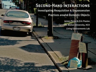 Second-Hand Interactions
Investigating Reaquisition & Dispossession
        Practices around Domestic Objects

                     James Pierce & Eric Paulos
                Carnegie Mellon University, HCII
                       Living Environments Lab
 