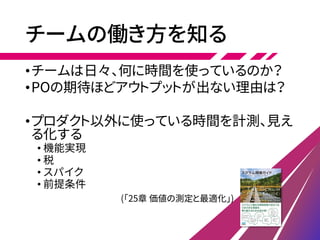 チームの働き方を知る
•チームは日々、何に時間を使っているのか？
•POの期待ほどアウトプットが出ない理由は？
•プロダクト以外に使っている時間を計測、見え
る化する
• 機能実現
• 税
• スパイク
• 前提条件
(「25章 価値の測定と最適化」)
 