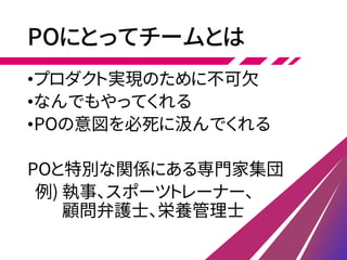 POにとってチームとは
•プロダクト実現のために不可欠
•なんでもやってくれる
•POの意図を必死に汲んでくれる
POと特別な関係にある専門家集団
例) 執事、スポーツトレーナー、
顧問弁護士、栄養管理士
 