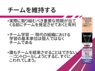 チームを維持する
•実際に取り組むべき重要な問題が出て
くる前にチームを発足させておくと有利
•チーム学習 ― 現代の組織における
学習の基本単位は個人ではなく
チームである
•誰もチームを結束させることはできない。
…コントロールしようとすると、すぐに
こわれてしまう。
 