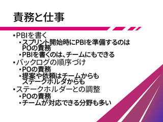 責務と仕事
•PBIを書く
•スプリント開始時にPBIを準備するのは
POの責務
•PBIを書くのは、チームにもできる
•バックログの順序づけ
•POの責務
•提案や依頼はチームからも
ステークホルダからも
•ステークホルダーとの調整
•POの責務
•チームが対応できる分野も多い
 