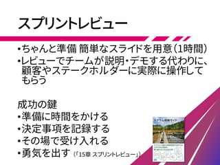 スプリントレビュー
•ちゃんと準備 簡単なスライドを用意（1時間）
•レビューでチームが説明・デモする代わりに、
顧客やステークホルダーに実際に操作して
もらう
成功の鍵
•準備に時間をかける
•決定事項を記録する
•その場で受け入れる
•勇気を出す （「15章 スプリントレビュー」）
 