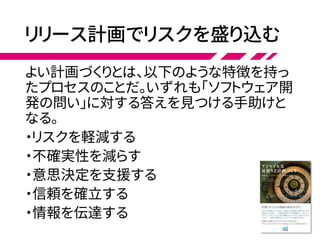 リリース計画でリスクを盛り込む
よい計画づくりとは、以下のような特徴を持っ
たプロセスのことだ。いずれも「ソフトウェア開
発の問い」に対する答えを見つける手助けと
なる。
・リスクを軽減する
・不確実性を減らす
・意思決定を支援する
・信頼を確立する
・情報を伝達する
 