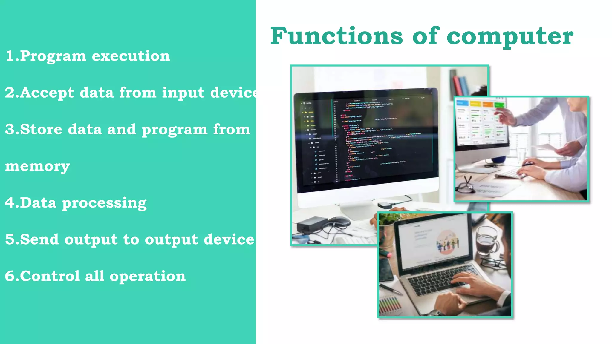 Functions of computer
1.Program execution
2.Accept data from input device
3.Store data and program from
memory
4.Data processing
5.Send output to output device
6.Control all operation
 
