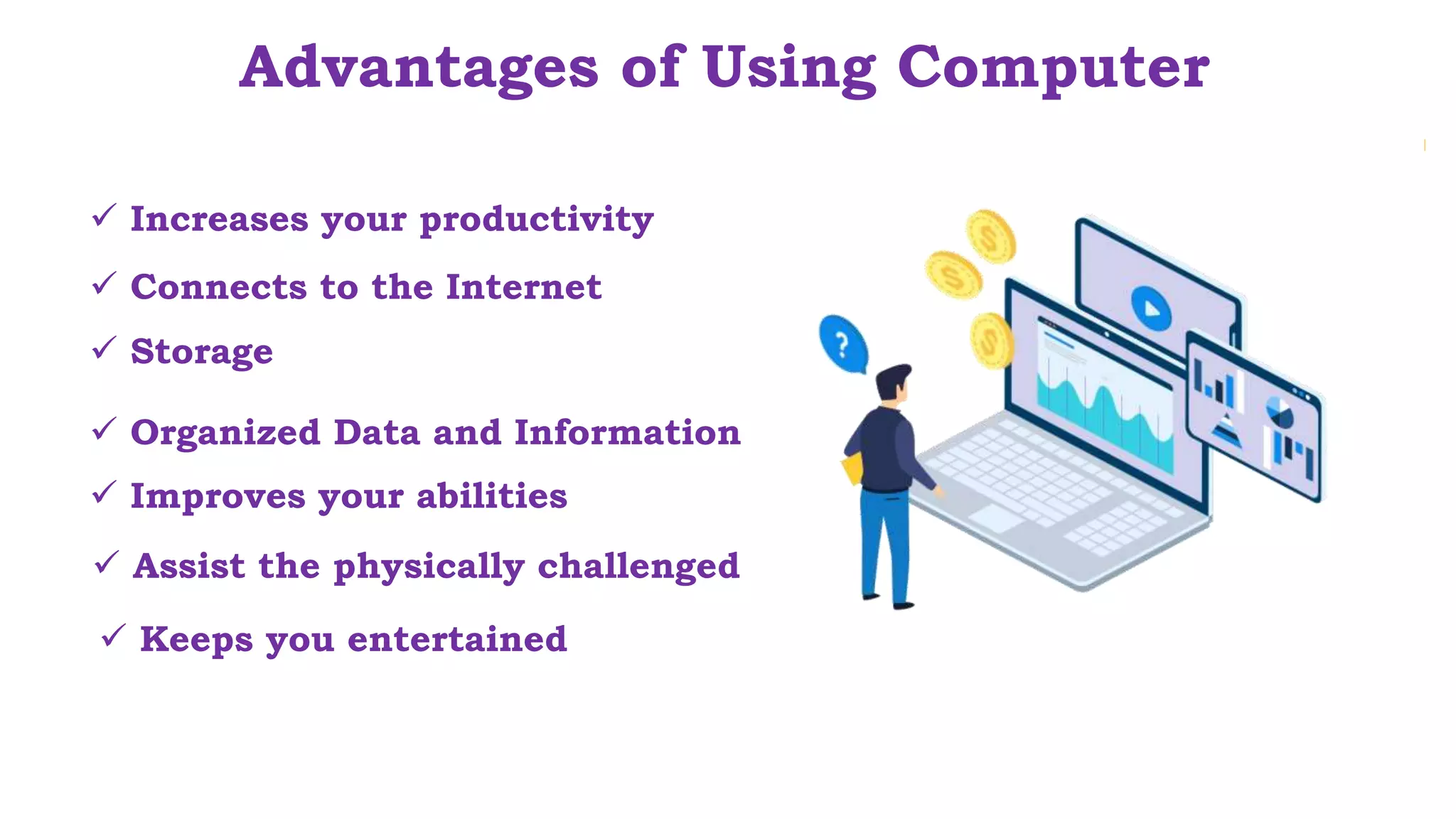  Assist the physically challenged
Advantages of Using Computer
 Increases your productivity
 Storage
 Connects to the Internet
 Organized Data and Information
 Improves your abilities
 Keeps you entertained
 