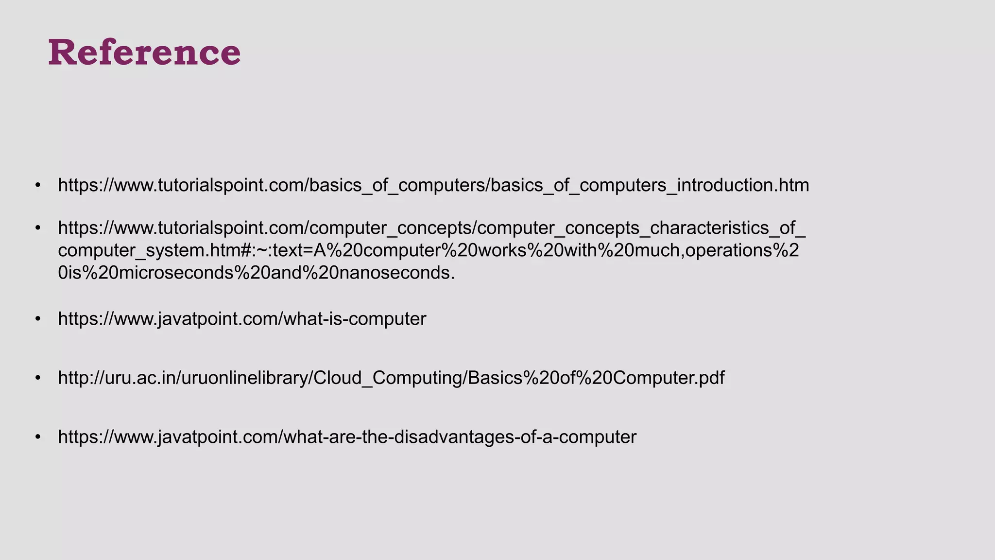 Reference
• https://www.tutorialspoint.com/computer_concepts/computer_concepts_characteristics_of_
computer_system.htm#:~:text=A%20computer%20works%20with%20much,operations%2
0is%20microseconds%20and%20nanoseconds.
• https://www.javatpoint.com/what-is-computer
• https://www.tutorialspoint.com/basics_of_computers/basics_of_computers_introduction.htm
• https://www.javatpoint.com/what-are-the-disadvantages-of-a-computer
• http://uru.ac.in/uruonlinelibrary/Cloud_Computing/Basics%20of%20Computer.pdf
 