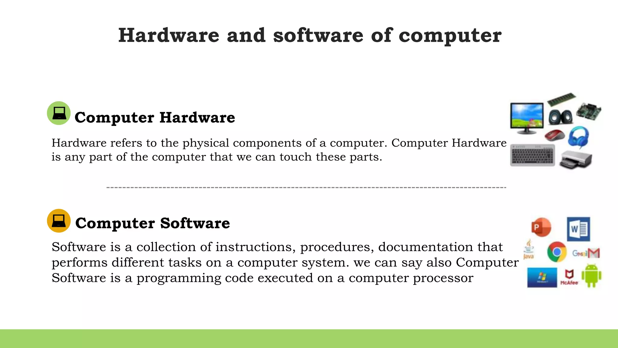 Hardware and software of computer
Computer Hardware
Hardware refers to the physical components of a computer. Computer Hardware
is any part of the computer that we can touch these parts.
Computer Software
Software is a collection of instructions, procedures, documentation that
performs different tasks on a computer system. we can say also Computer
Software is a programming code executed on a computer processor
 