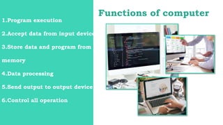 Functions of computer
1.Program execution
2.Accept data from input device
3.Store data and program from
memory
4.Data processing
5.Send output to output device
6.Control all operation
 