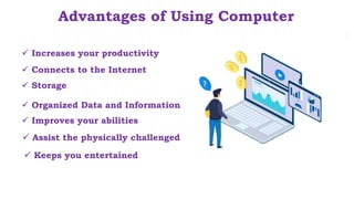  Assist the physically challenged
Advantages of Using Computer
 Increases your productivity
 Storage
 Connects to the Internet
 Organized Data and Information
 Improves your abilities
 Keeps you entertained
 